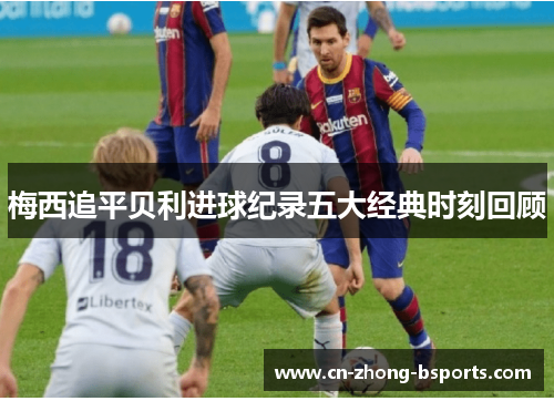 梅西追平贝利进球纪录五大经典时刻回顾