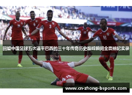 回望中国足球五次逼平巴西的三十年传奇历史巅峰瞬间全震撼纪实录