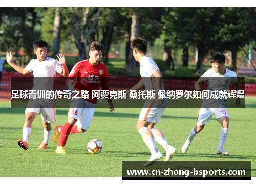 足球青训的传奇之路 阿贾克斯 桑托斯 佩纳罗尔如何成就辉煌