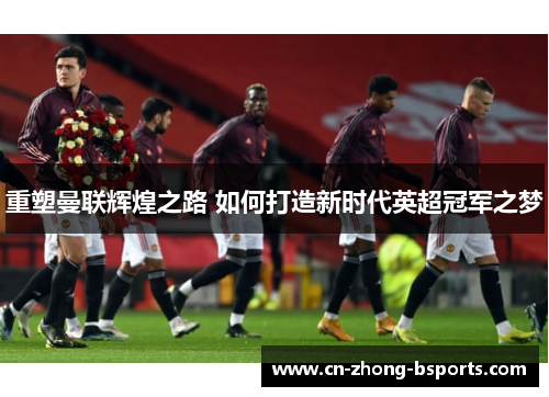 重塑曼联辉煌之路 如何打造新时代英超冠军之梦