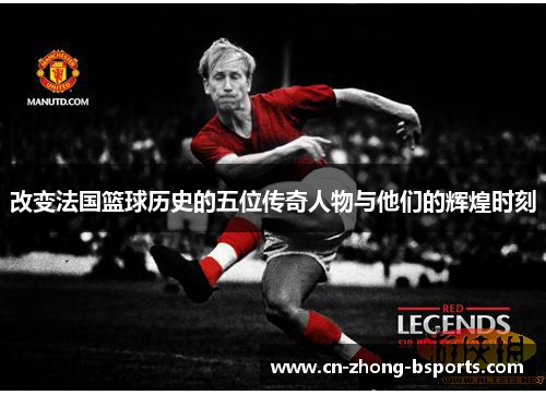 改变法国篮球历史的五位传奇人物与他们的辉煌时刻 改变法国篮球历史的五位传奇人物与他们的辉煌时刻