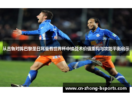 从吉鲁对阵巴黎圣日耳曼看世界杯中锋战术价值重构与攻防平衡启示 从吉鲁对阵巴黎圣日耳曼看世界杯中锋战术价值重构与攻防平衡启示