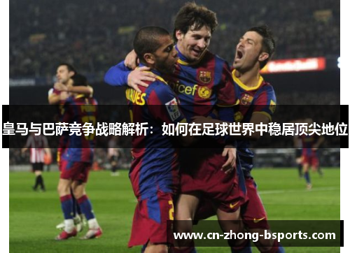 皇马与巴萨竞争战略解析:如何在足球世界中稳居顶尖地位 皇马与巴萨竞争战略解析:如何在足球世界中稳居顶尖地位