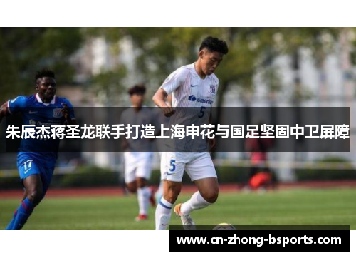朱辰杰蒋圣龙联手打造上海申花与国足坚固中卫屏障