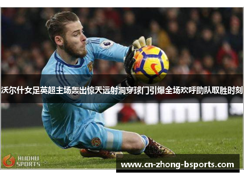 沃尔什女足英超主场轰出惊天远射洞穿球门引爆全场欢呼助队取胜时刻