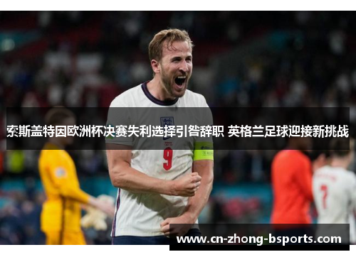 索斯盖特因欧洲杯决赛失利选择引咎辞职 英格兰足球迎接新挑战 索斯盖特因欧洲杯决赛失利选择引咎辞职 英格兰足球迎接新挑战