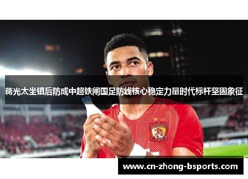 蒋光太坐镇后防成中超铁闸国足防线核心稳定力量时代标杆坚固象征