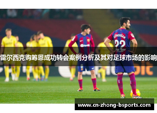 雷尔西克购筹恩成功转会案例分析及其对足球市场的影响 雷尔西克购筹恩成功转会案例分析及其对足球市场的影响